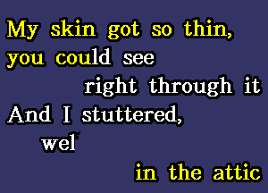 My skin got so thin,
you could see
right through it

And I stuttered,
wel

in the attic