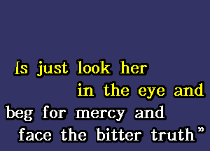 IS just look her
in the eye and
beg for mercy and
face the bitter truthn