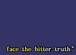 face the bitter truthn