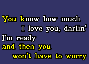 You know how much
I love you, darlin,

Fm ready
and then you

won,t have to worry