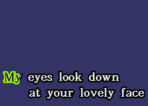 W eyes look down
at your lovely face