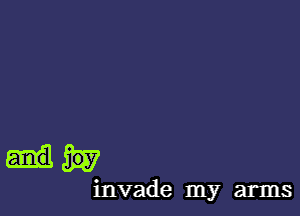 and joy
invade my arms