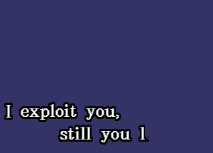 I exploit you,
still you 1