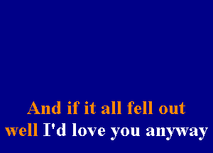 And if it all fell out
well I'd love you anyway