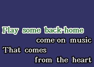 Play some bae'k-home
come-on music

That comes
from the heart