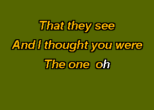 That they see

And! thought you were

The one oh