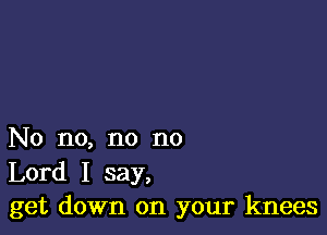 No no, no no

Lord I say,
get down on your knees