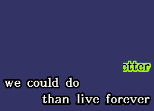 m

we could do
than live forever