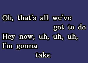 Oh, thafs all we,ve
got to do

Hey now, uh, uh, uh,
Fm gonna
take