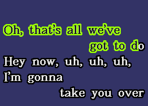 mmamm
mac

Hey now, uh, uh, uh,
Fm gonna
take you over