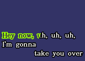 E1? mh. uh, uh,
Fm gonna
take you over