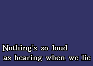 Nothing,s so loud
as hearing When we lie