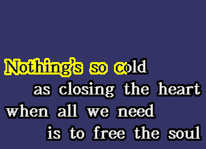 em and

as closing the heart
When all we need
is to free the soul