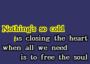 go
(as closing the heart
When all we need

is to free the soul