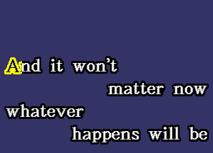 Aind it wodt

matter now

whatever
happens will be