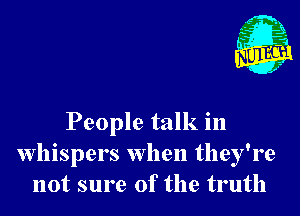 People talk in
Whispers when they're
not sure of the truth