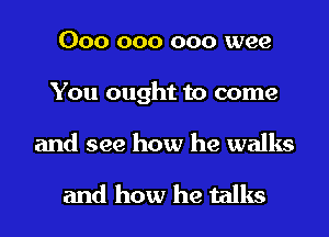 000 000 000 wee
You ought to come

and see how he walks

and how he talks