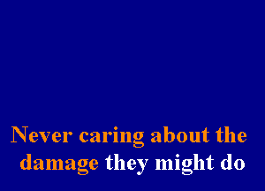 N ever caring about the
damage they might do