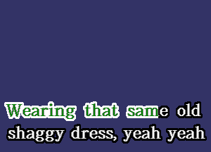 (E153 -e old

shaggy dress, yeah yeah