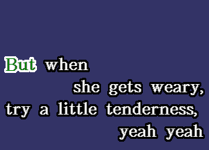 When

she gets weary,
try a little tenderness,
yeah yeah