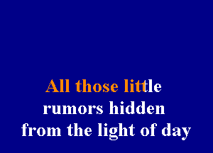 All those little
rumors hidden
from the light of day