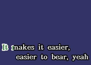 m makes it easier,
easier to bear, yeah