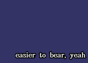 easier to bear, yeah