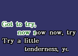 uwm

mow now, try
Try a little
tenderness, ye,