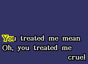 treated me mean
Oh, you treated me
cruel