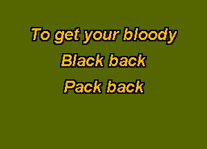 To get your bloody
Black back

Pack back