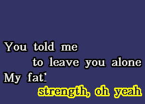 You told me
to leave you alone

My fatf

MQMI