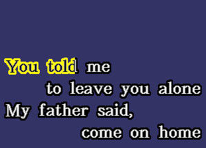 1301a me

to leave you alone

My father said,
come on home