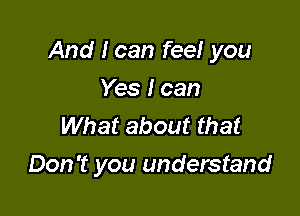 And I can feel you

Yes I can
What about that
Don't you understand