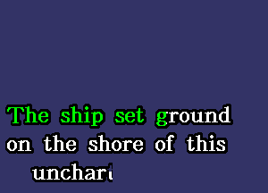 The ship set ground
on the shore of this
uncharn