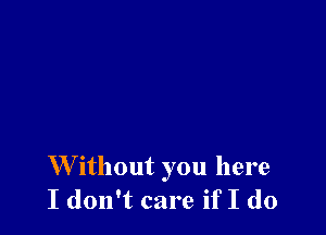 W ithout you here
I don't care if I do