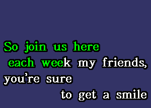 So join us here

each week my friends,

you,re sure
to get a smile