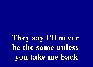 They say I'll never
be the same unless
you take me back