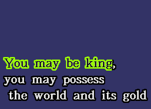 Mmm,

you may possess
the world and its gold