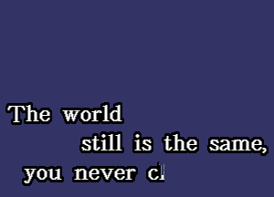 The world
still is the same,
you never ch'