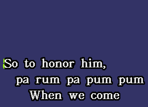 So to honor him,
pa rum pa pum pum
When we come