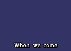 When we come