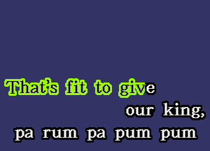 mgawgme
ourking,
Pa rum pa pum pum