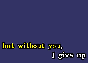 but without you,
I give up