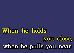 When he holds

you close,
When he pulls you near