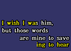 I Wish I was him,

but those words

are mine to save
ing to hear