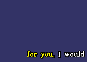 for you, I would