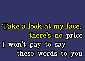 Take a look at my face,
there,s no price

I won,t pay to say
these words to you