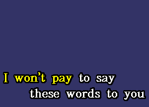 I woni pay to say
these words to you