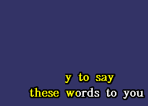 y to say
these words to you