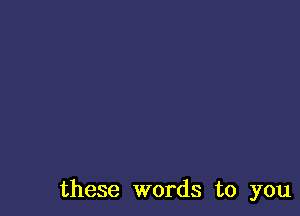 these words to you